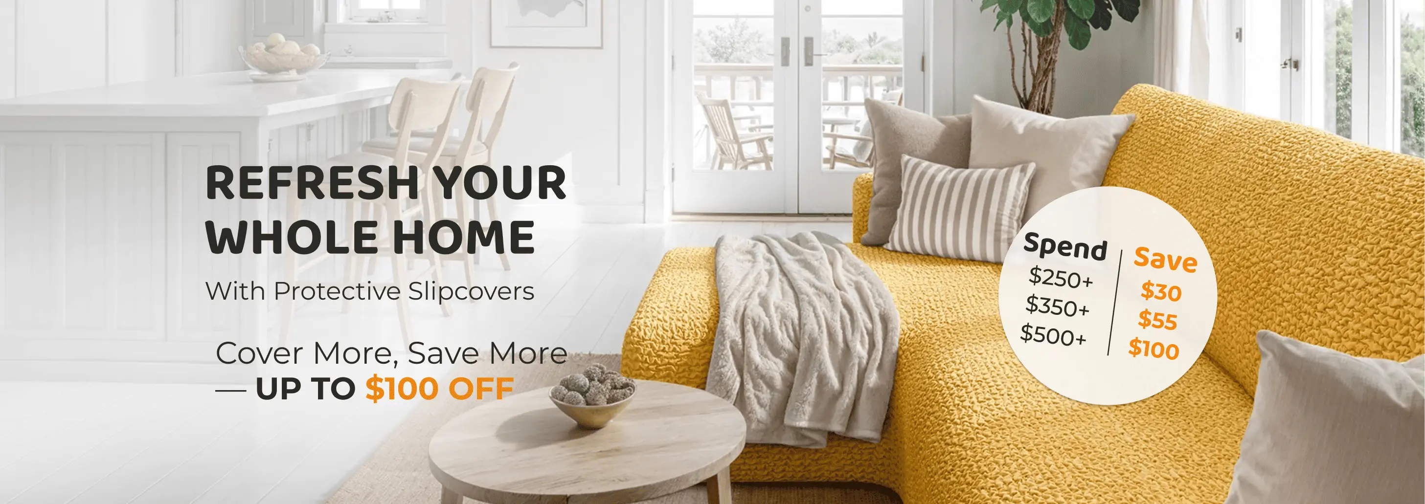 Refresh your whole home with protective slipcovers. Spend $250 and save $30, spend $350 and save $55, or spend $500 and save $100.